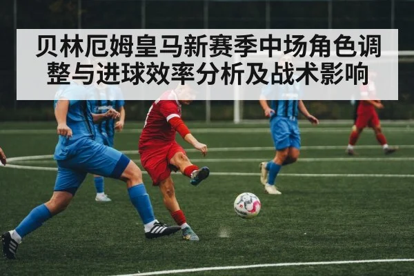 贝林厄姆皇马新赛季中场角色调整与进球效率分析及战术影响（esports score）