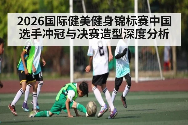 2026国际健美健身锦标赛中国选手冲冠与决赛造型深度分析（esports score）