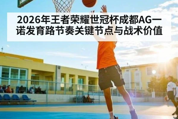 2026年王者荣耀世冠杯成都AG一诺发育路节奏关键节点与战术价值（esports score）